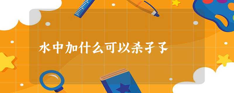 水中加什么可以杀孑孓 水中加什么可以杀孑孓