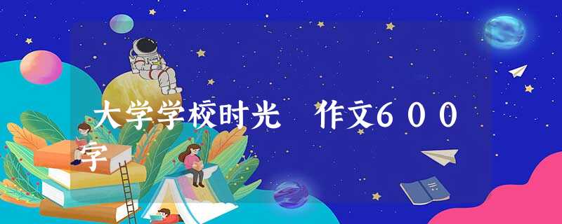 大学学校时光 作文600字 大学学校时光 作文600字