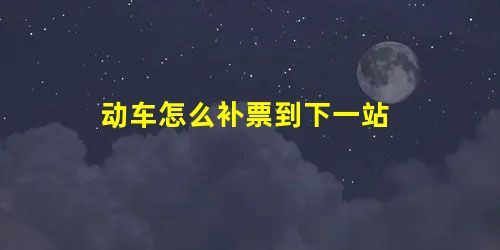 动车怎么补票到下一站 动车怎么补票到下一站