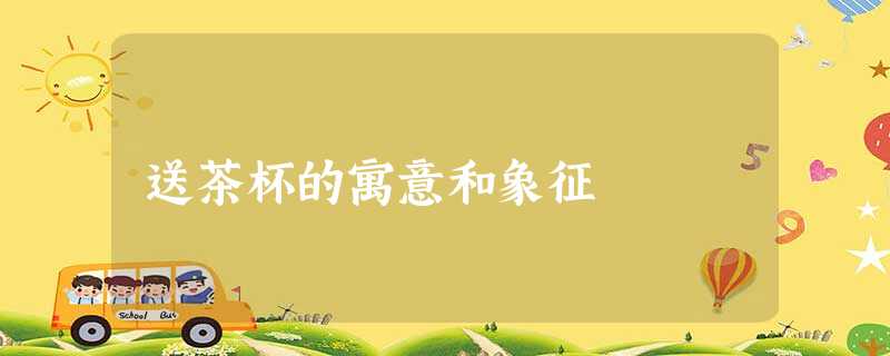 送茶杯的寓意和象征 送茶杯的寓意和象征