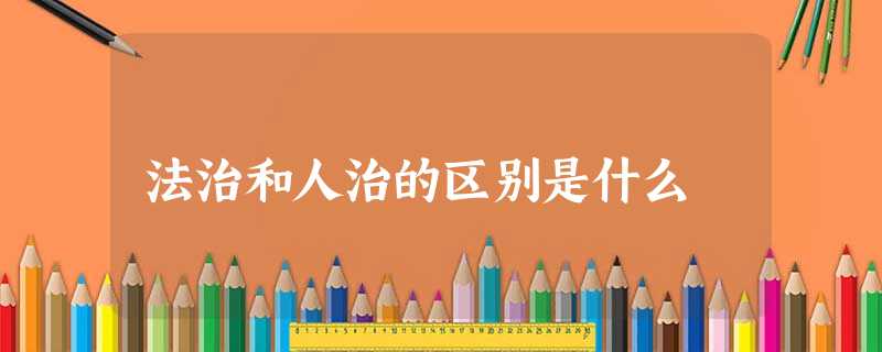 法治和人治的区别是什么 法治和人治的区别是什么