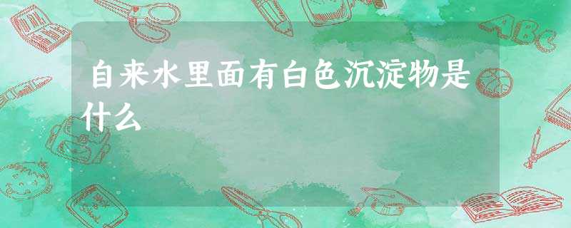 自来水里面有白色沉淀物是什么 自来水里面有白色沉淀物是什么