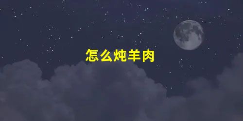 怎么炖羊肉 怎么炖羊肉