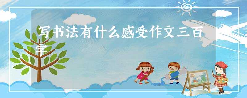 写书法有什么感受作文三百字 写书法有什么感受作文三百字