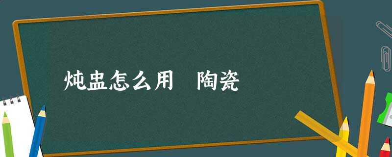 炖盅怎么用 陶瓷 炖盅怎么用 陶瓷