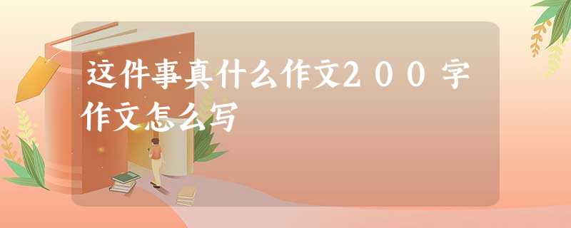 这件事真什么作文200字作文怎么写 这件事真什么作文200字作文怎么写