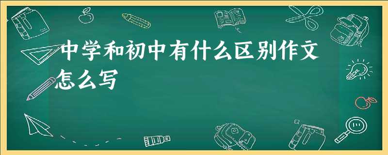 中学和初中有什么区别作文怎么写 中学和初中有什么区别作文怎么写
