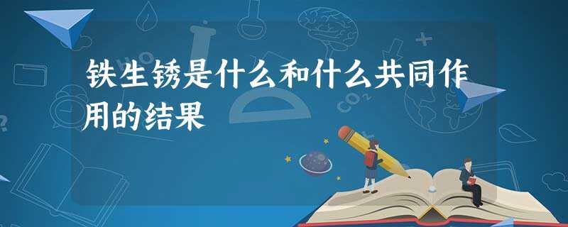 铁生锈是什么和什么共同作用的结果 铁生锈是什么和什么共同作用的结果