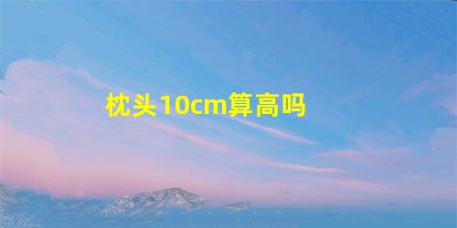 枕头10cm算高吗 枕头10cm算高吗