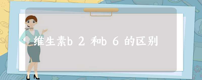 维生素b2和b6的区别 维生素b2和b6的区别