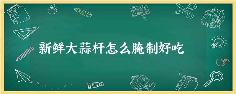 新鲜大蒜杆怎么腌制好吃 新鲜大蒜杆怎么腌制好吃