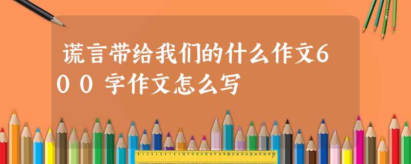 谎言带给我们的什么作文600字作文怎么写 谎言带给我们的什么作文600字作文怎么写