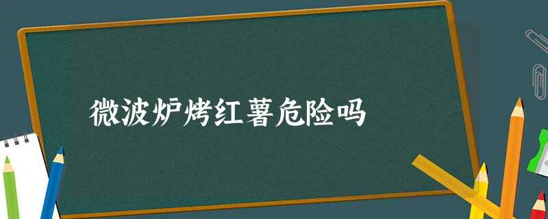 微波炉烤红薯危险吗 微波炉烤红薯危险吗