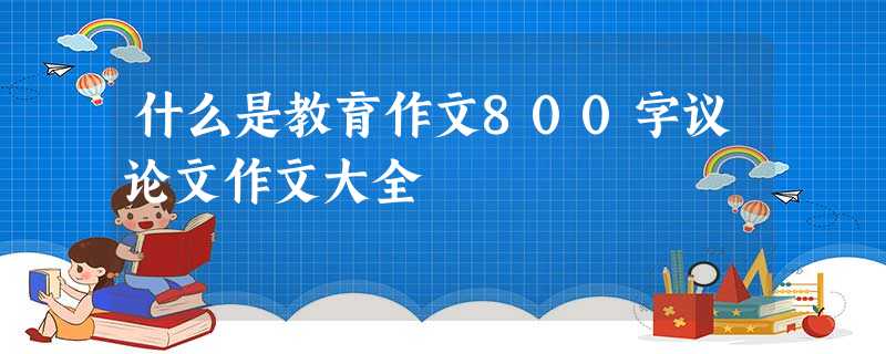 什么是教育作文800字议论文作文大全 什么是教育作文800字议论文作文大全