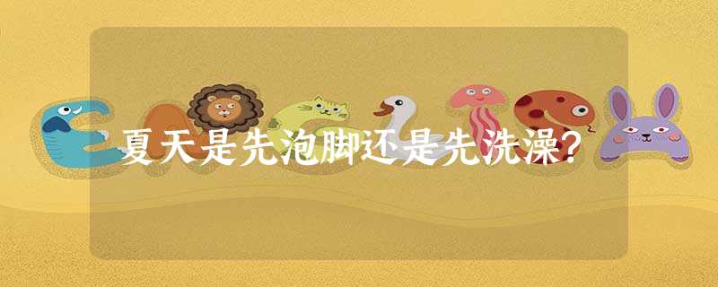 夏天是先泡脚还是先洗澡? 夏天是先泡脚还是先洗澡?