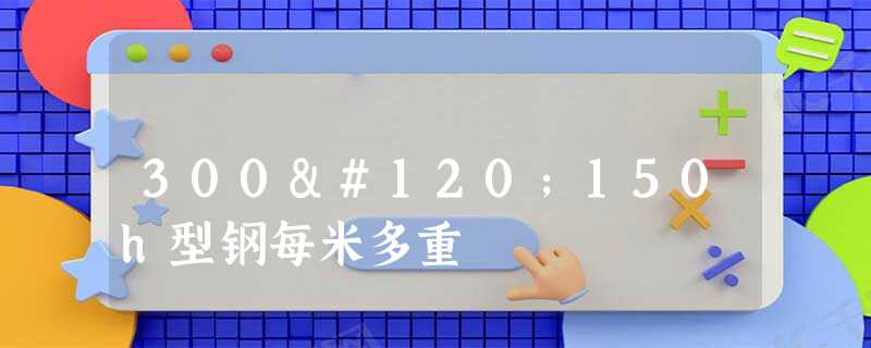 300x150h型钢每米多重 300x150h型钢每米多重