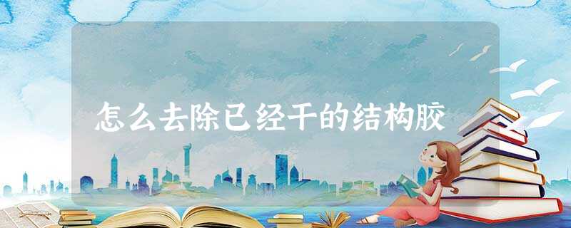 怎么去除已经干的结构胶 怎么去除已经干的结构胶