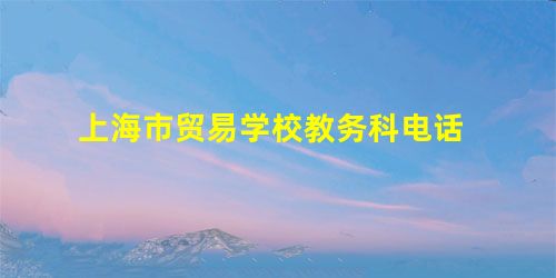上海市贸易学校教务科电话 上海市贸易学校教务科电话