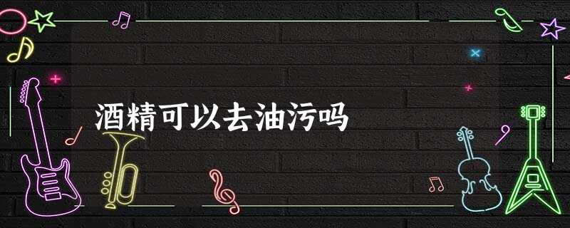 酒精可以去油污吗 酒精可以去油污吗