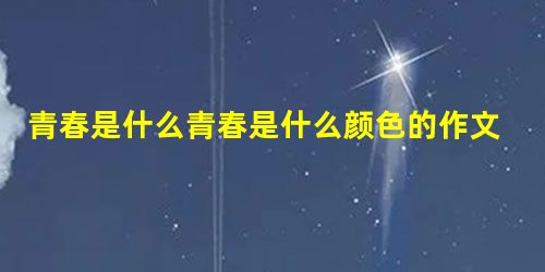 青春是什么青春是什么颜色的作文600字 青春是什么青春是什么颜色的作文600字