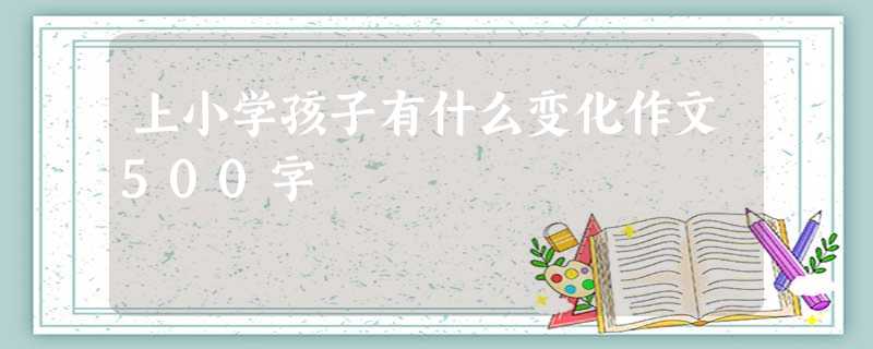 上小学孩子有什么变化作文500字 上小学孩子有什么变化作文500字