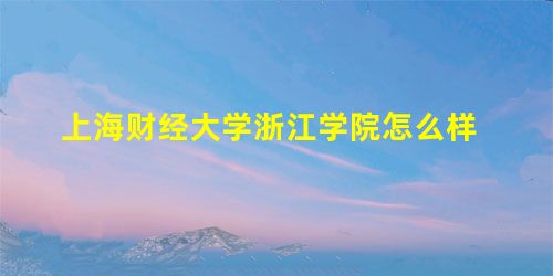 上海财经大学浙江学院怎么样 上海财经大学浙江学院怎么样