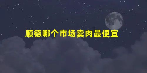 顺德哪个市场卖肉最便宜 顺德哪个市场卖肉最便宜