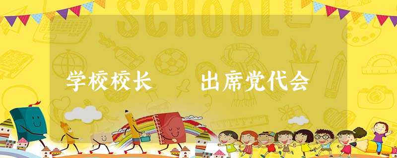 学校校长 出席党代会 学校校长 出席党代会