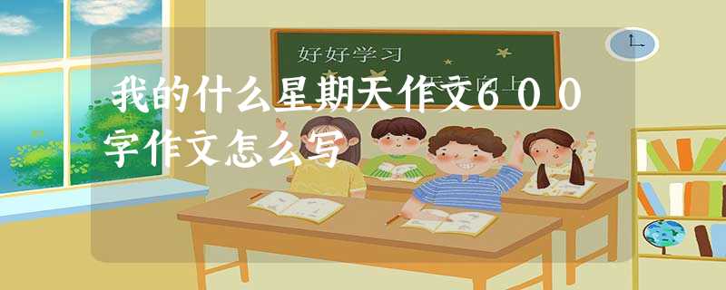 我的什么星期天作文600字作文怎么写 我的什么星期天作文600字作文怎么写