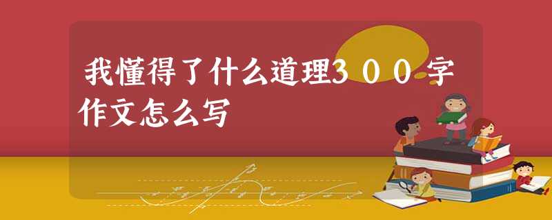 我懂得了什么道理300字作文怎么写 我懂得了什么道理300字作文怎么写