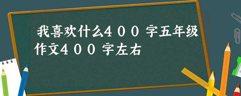 我喜欢什么400字五年级作文400字左右 我喜欢什么400字五年级作文400字左右