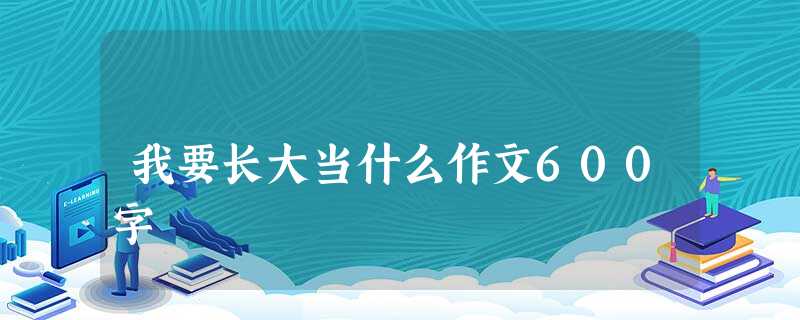 我要长大当什么作文600字 我要长大当什么作文600字