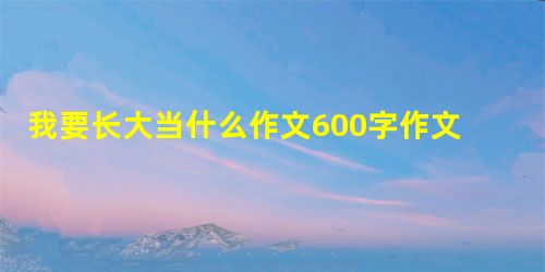 我要长大当什么作文600字作文 我要长大当什么作文600字作文