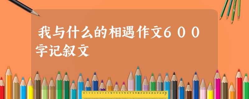 我与什么的相遇作文600字记叙文 我与什么的相遇作文600字记叙文