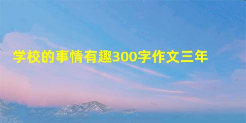 学校的事情有趣300字作文三年级作文 学校的事情有趣300字作文三年级作文
