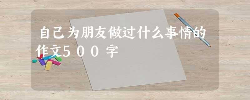 自己为朋友做过什么事情的作文500字 自己为朋友做过什么事情的作文500字