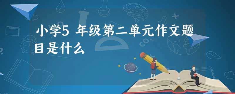 小学5年级第二单元作文题目是什么 小学5年级第二单元作文题目是什么