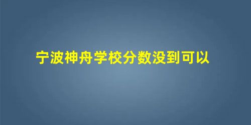 宁波神舟学校分数没到可以 宁波神舟学校分数没到可以