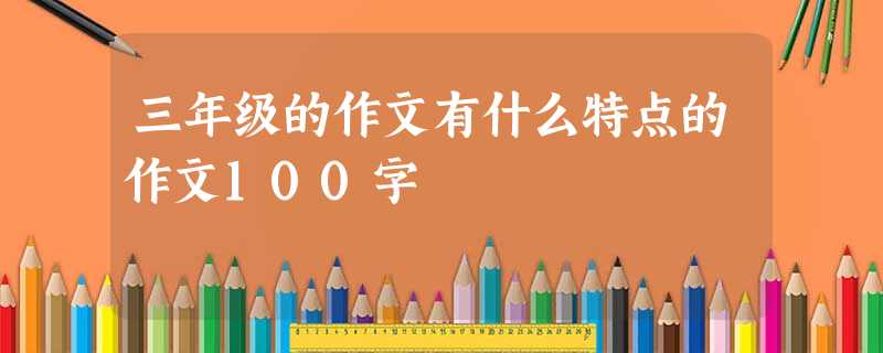 三年级的作文有什么特点的作文100字 三年级的作文有什么特点的作文100字