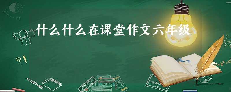 什么什么在课堂作文六年级 什么什么在课堂作文六年级