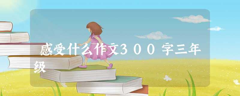 感受什么作文300字三年级 感受什么作文300字三年级