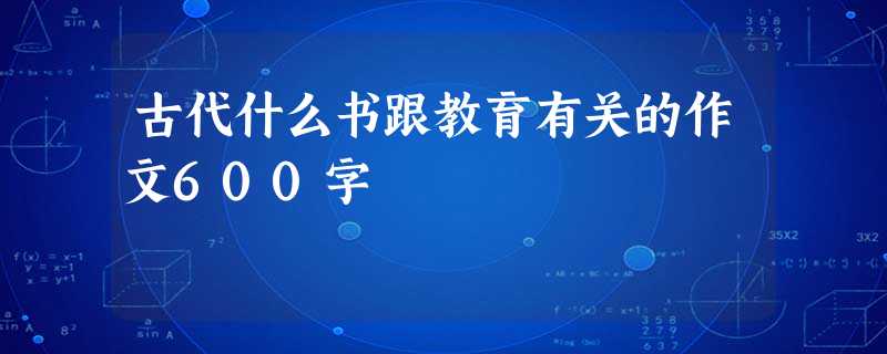 古代什么书跟教育有关的作文600字 古代什么书跟教育有关的作文600字