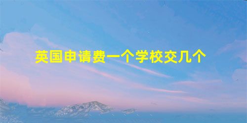 英国申请费一个学校交几个 英国申请费一个学校交几个
