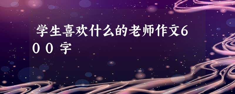学生喜欢什么的老师作文600字 学生喜欢什么的老师作文600字