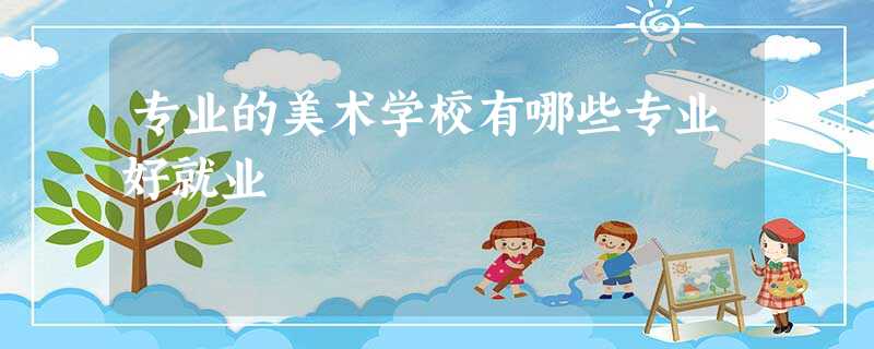 专业的美术学校有哪些专业好就业 专业的美术学校有哪些专业好就业