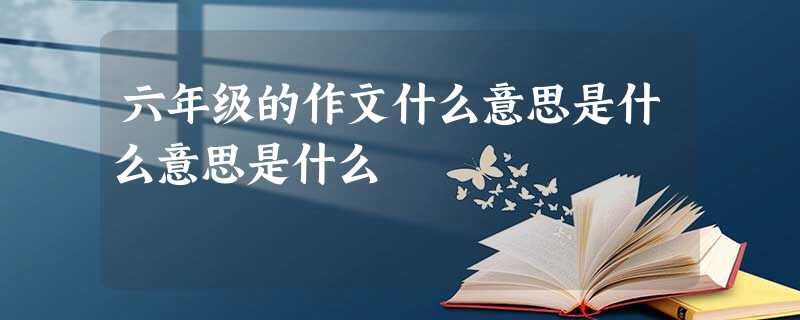六年级的作文什么意思是什么意思是什么 六年级的作文什么意思是什么意思是什么