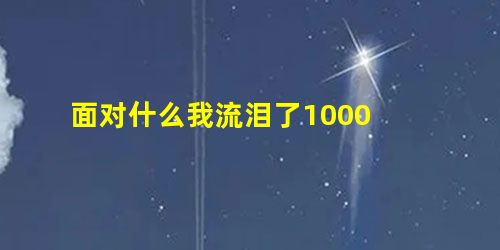 面对什么我流泪了1000 面对什么我流泪了1000