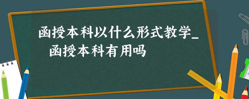 函授本科以什么形式教学_函授本科有用吗 函授本科以什么形式教学_函授本科有用吗
