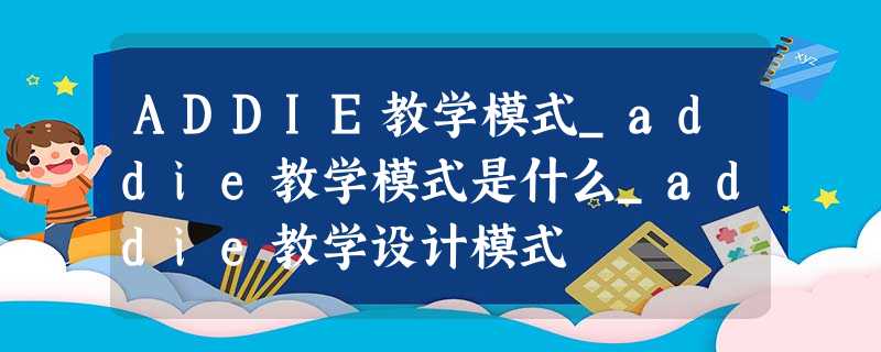 ADDIE教学模式_addie教学模式是什么_addie教学设计模式 ADDIE教学模式_addie教学模式是什么_addie教学设计模式