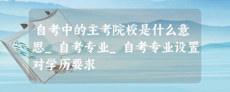 自考中的主考院校是什么意思_自考专业_自考专业设置对学历要求 自考中的主考院校是什么意思_自考专业_自考专业设置对学历要求